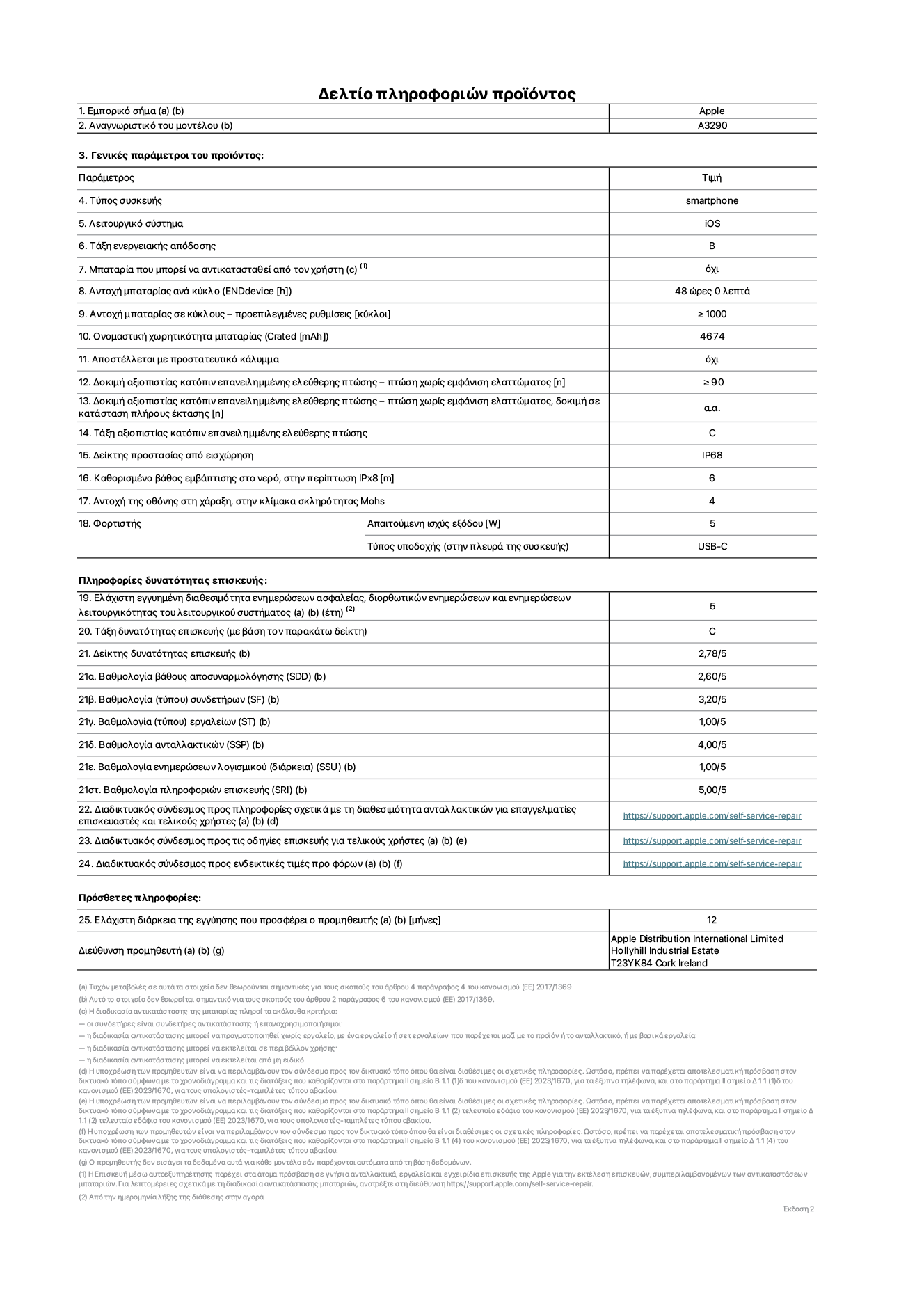 Φύλλο πληροφοριών προϊόντος για το iPhone 16 Plus, μοντέλο A3290. Παρέχεται από την Apple Distribution International Limited, Hollyhill Industrial Estate. Cork, Ιρλανδία, T23 YK84. Τύπος συσκευής: smartphone. Λειτουργικό σύστημα: iOS. Τάξη ενεργειακής απόδοσης: B. Δυνατότητα αντικατάστασης μπαταρίας από τον χρήστη: όχι. Αντοχή μπαταρίας ανά κύκλο: 48 ώρες. Αντοχή μπαταρίας σε κύκλους (προεπιλεγμένες ρυθμίσεις): ≥ 1000. Ονομαστική χωρητικότητα μπαταρίας: 4674mAh. Αποστέλλεται με προστατευτικό κάλυμμα: όχι. Δοκιμή αξιοπιστίας κατόπιν επανειλημμένης ελεύθερης πτώσης, πτώσεις χωρίς βλάβη: ≥ 90. Δοκιμή αξιοπιστίας κατόπιν επανειλημμένης ελεύθερης πτώσης, πτώσεις χωρίς βλάβη σε κατάσταση πλήρους έκτασης: μη διαθέσιμο. Τάξη αξιοπιστίας κατόπιν επανειλημμένης ελεύθερης πτώσης: C. Αξιολόγηση προστασίας από εισχώρηση: IP68. Καθορισμένο βάθος εμβύθισης σε νερό, σε περίπτωση iPx8: 6. Ανθεκτικότητα οθόνης στις γρατζουνιές στην κλίμακα σκληρότητας Mohs: 4. Απαιτούμενη ισχύς εξόδου φορτιστή: 5 W. Τύπος υποδοχής ηλεκτρικού ρεύματος φορτιστή (στο άκρο της συσκευής): USB-C. Ελάχιστη εγγυημένη διαθεσιμότητα ενημερώσεων ασφαλείας, διορθωτικών ενημερώσεων και ενημερώσεων λειτουργικότητας λειτουργικού συστήματος: 5 έτη. Τάξη επιδιορθωσιμότητας: C. Δείκτης επιδιορθωσιμότητας: 2,78/5. Βαθμολογία βάθους αποσυναρμολόγησης (SDD): 2,60/5. Βαθμολογία συνδετήρων: 3,20/5. Βαθμολογία εργαλείων: 1,00/5. Βαθμολογία ανταλλακτικών: 4,00/5. Βαθμολογία ενημερώσεων λογισμικού: 1,00/5. Βαθμολογία πληροφοριών επιδιόρθωσης: 5,00/5. Διαδικτυακός σύνδεσμος με πληροφορίες για τη διαθεσιμότητα ανταλλακτικών για επαγγελματίες τεχνικούς και τελικούς χρήστες: https://support.apple.com/self-service-repair. Διαδικτυακός σύνδεσμος με πληροφορίες επιδιόρθωσης για τελικούς χρήστες: https://support.apple.com/self-service-repair. Διαδικτυακός σύνδεσμος με ενδεικτικές τιμές προ φόρου: https://support.apple.com/self-service-repair. Προσφέρεται 12μηνη γενική εγγύηση.