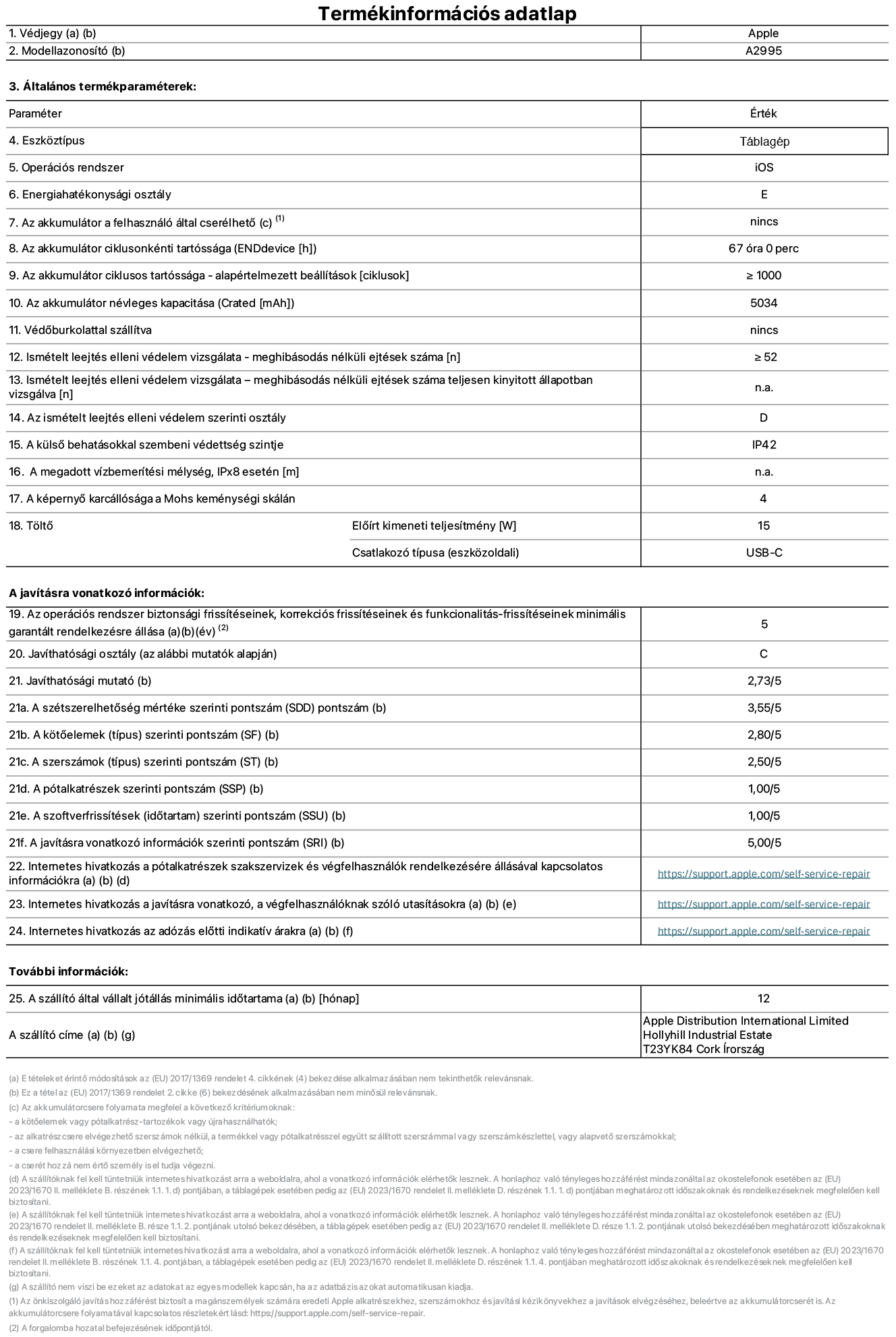 Az iPad mini Wi-Fi + Cellular A2995‑ös modell termékinformációs adatlapja. Szállító: Apple Distribution International Ltd, Hollyhill Industrial Estate. Cork, Írország T23 YK84. Eszköztípus: táblagép. Operációs rendszer: iOS. Energiahatékonysági osztály: E. Az akkumulátor a felhasználó által cserélhető: nem. Akkumulátor tartóssága: 67 óra. Az akkumulátor ciklusos tartóssága: ≥ 1000. Az akkumulátor névleges kapacitása: 5034 mAh. Ismételt leejtés elleni védelem vizsgálata – meghibásodás nélküli ejtések száma: ≥ 52. Az ismételt leejtés elleni védelem szerinti osztály: D. A külső behatásokkal szembeni védettség szintje: IP42. A képernyő karcállósága a Mohs keménységi skálán: 4. Töltő Előírt kimeneti teljesítmény: 15 W. Csatlakozó típusa: USB-C. Az operációs rendszer biztonsági frissítéseinek, korrekciós frissítéseinek és funkcionalitás-frissítéseinek minimális garantált rendelkezésre állása: 5 év. Javíthatósági osztály: C. Javíthatósági mutató: 2,73/5. A szétszerelhetőség mértéke szerinti pontszám: 3,55/5. A kötőelemek szerinti pontszám: 2,80/5. A szerszámok szerinti pontszám: 2,50/5. A pótalkatrészek szerinti pontszám: 1,00/5. A szoftverfrissítések szerinti pontszám: 1,00/5. A javításra vonatkozó információk szerinti pontszám: 5,00/5. Internetes hivatkozás a pótalkatrészek szakszervizek és végfelhasználók rendelkezésére állásával kapcsolatos információkra: https://support.apple.com/self-service-repair. Internetes hivatkozás a javításra vonatkozó, a végfelhasználóknak szóló utasításokra: https://support.apple.com/self-service-repair. Internetes hivatkozás az adózás előtti indikatív árakra: https://support.apple.com/self-service-repair. 12 hónapos általános jótállás.